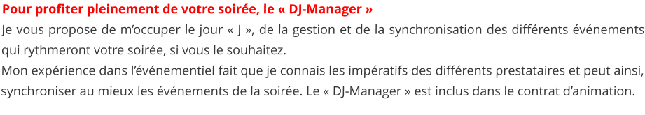 Pour profiter pleinement de votre soire, le  DJ-Manager   Je vous propose de moccuper le jour  J , de la gestion et de la synchronisation des diffrents vnements qui rythmeront votre soire, si vous le souhaitez. Mon exprience dans lvnementiel fait que je connais les impratifs des diffrents prestataires et peut ainsi, synchroniser au mieux les vnements de la soire. Le  DJ-Manager  est inclus dans le contrat danimation.